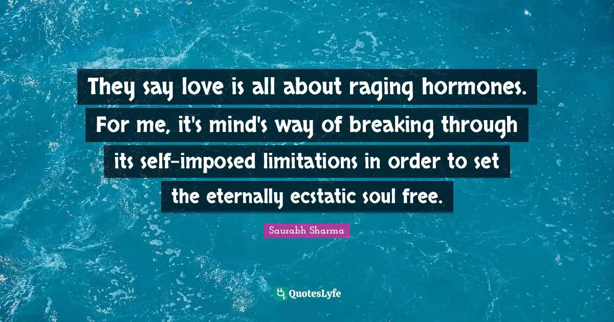 They say love is all about raging hormones. For me, it's mind's way of breaking through its self-imposed limitations in order to set the eternally ecstatic soul free.