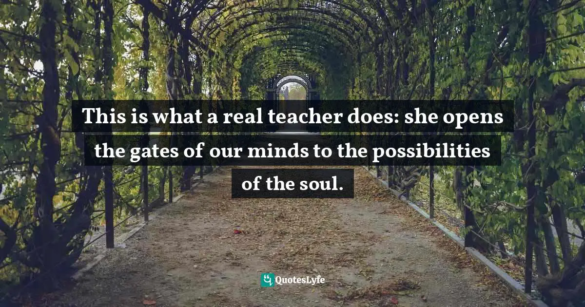 This is what a real teacher does: she opens the gates of our minds to the possibilities of the soul.