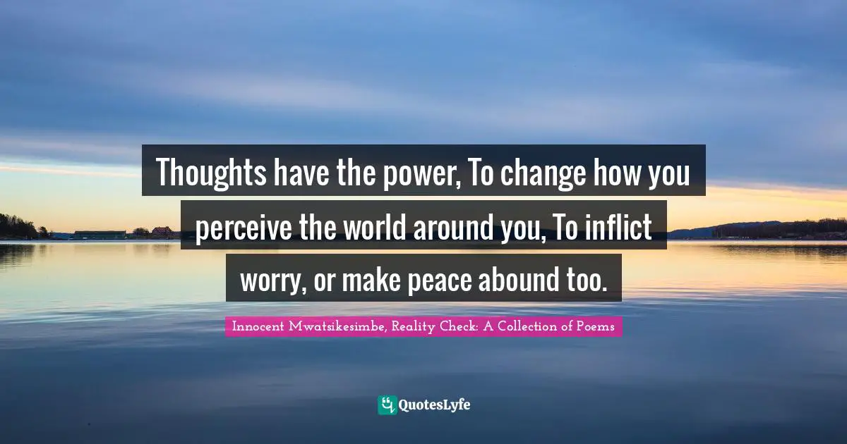 Thoughts have the power, To change how you perceive the world around you, To inflict worry, or make peace abound too.