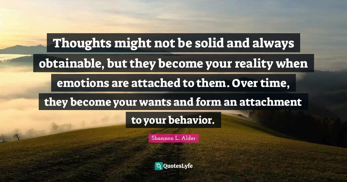Thoughts might not be solid and always obtainable, but they become your reality when emotions are attached to them. Over time, they become your wants and form an attachment to your behavior.