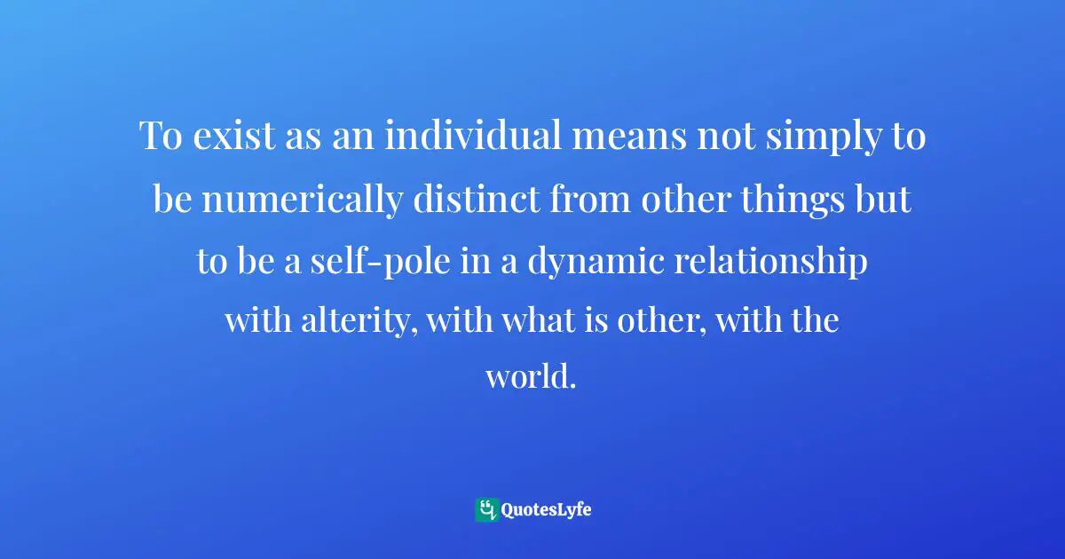 To exist as an individual means not simply to be numerically distinct from other things but to be a self-pole in a dynamic relationship with alterity, with what is other, with the world.