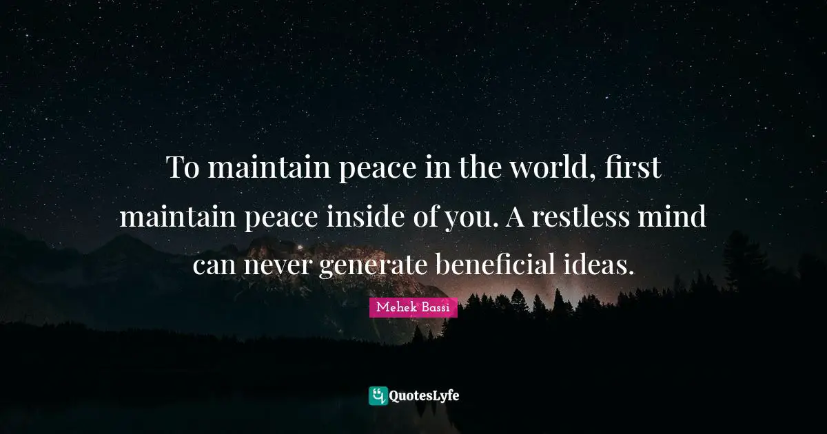 To maintain peace in the world, first maintain peace inside of you. A restless mind can never generate beneficial ideas.