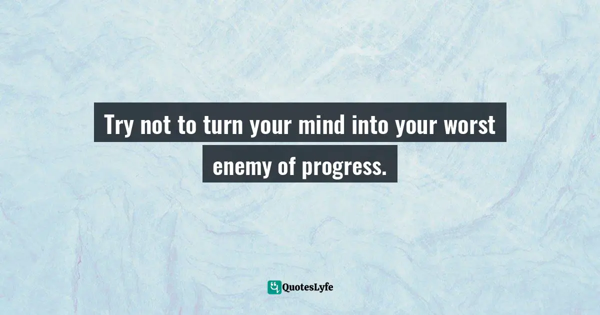 Try not to turn your mind into your worst enemy of progress.