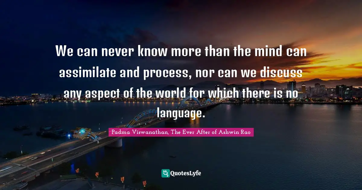 We can never know more than the mind can assimilate and process, nor can we discuss any aspect of the world for which there is no language.