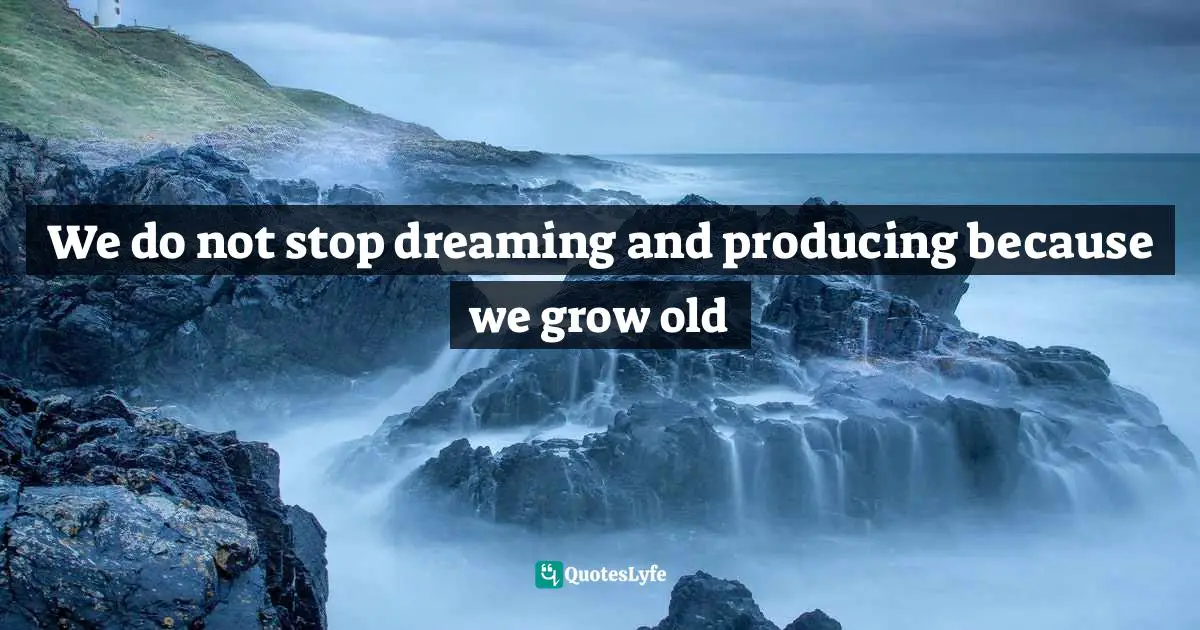 We do not stop dreaming and producing because we grow old