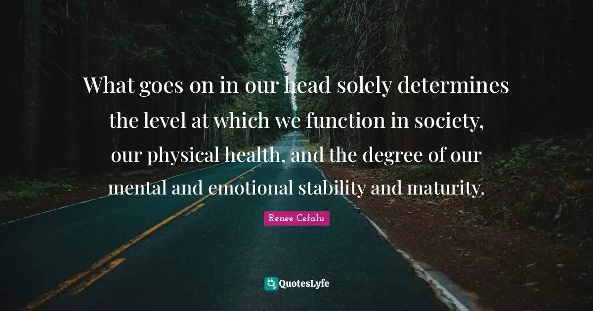 What goes on in our head solely determines the level at which we function in society, our physical health, and the degree of our mental and emotional stability and maturity.