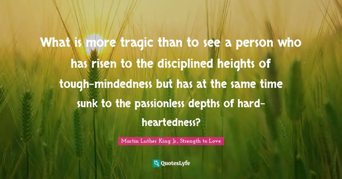 What is more tragic than to see a person who has risen to the disciplined heights of tough-mindedness but has at the same time sunk to the passionless depths of hard-heartedness?