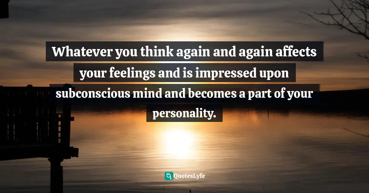 Whatever you think again and again affects your feelings and is impressed upon subconscious mind and becomes a part of your personality.