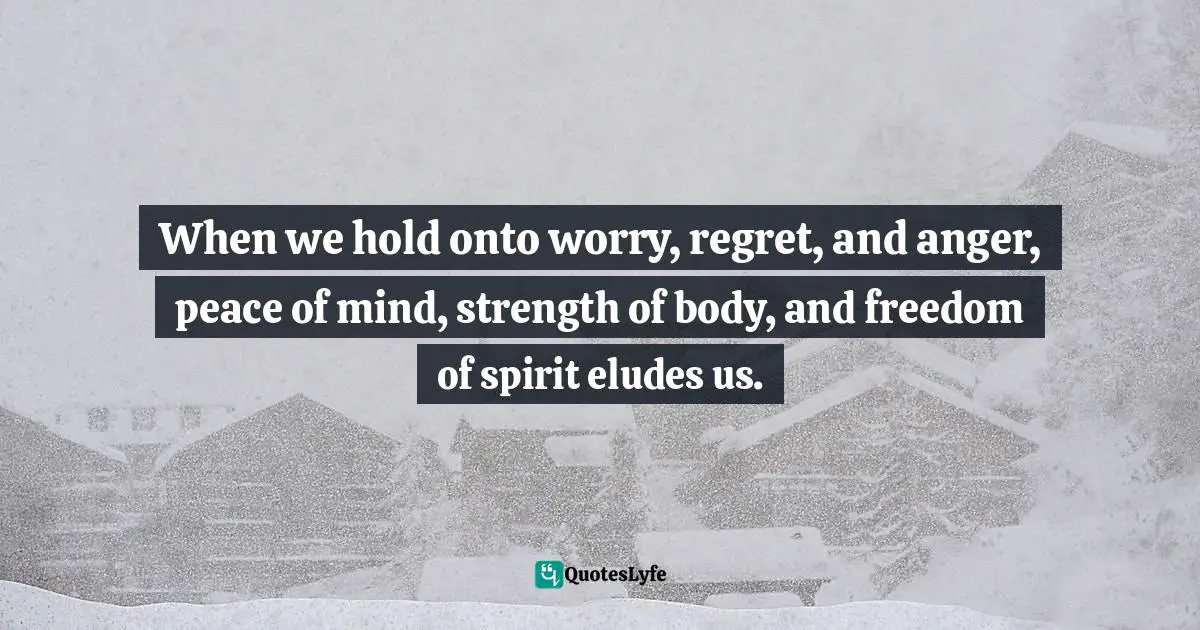 When we hold onto worry, regret, and anger, peace of mind, strength of body, and freedom of spirit eludes us.