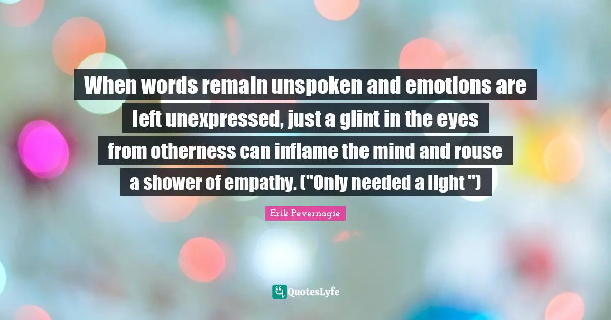 When words remain unspoken and emotions are left unexpressed, just a glint in the eyes from otherness can inflame the mind and rouse a shower of empathy. ("Only needed a light ")
