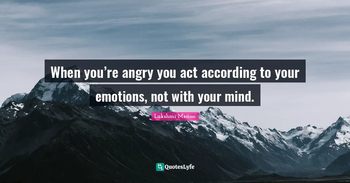 When you’re angry you act according to your emotions, not with your mind.