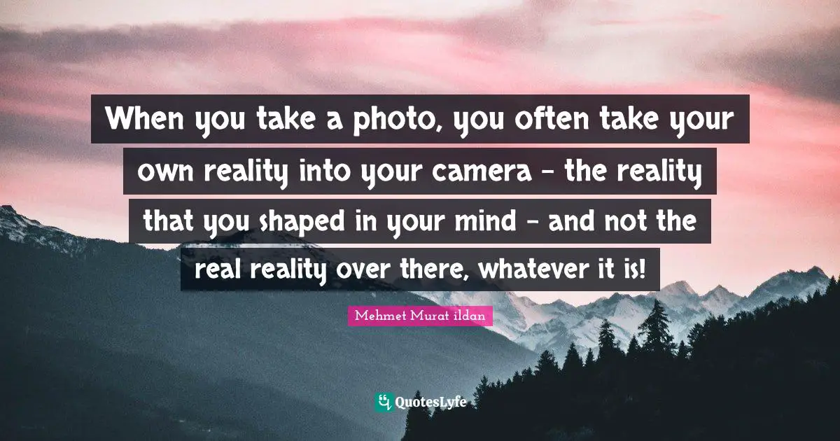 When you take a photo, you often take your own reality into your camera - the reality that you shaped in your mind - and not the real reality over there, whatever it is!