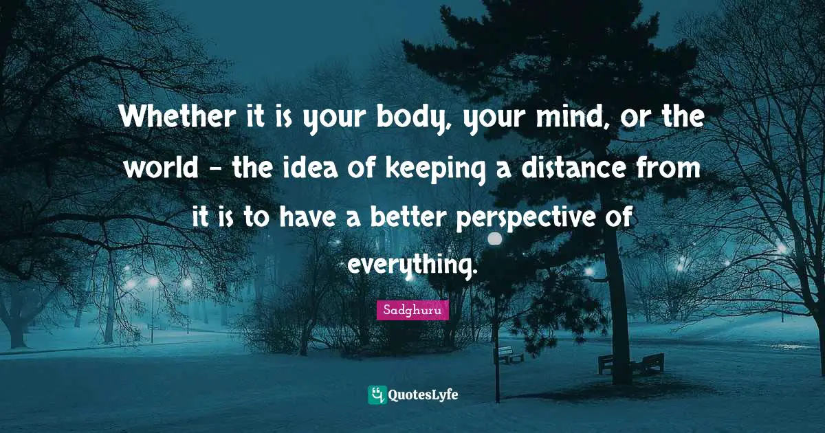 Whether it is your body, your mind, or the world – the idea of keeping a distance from it is to have a better perspective of everything.