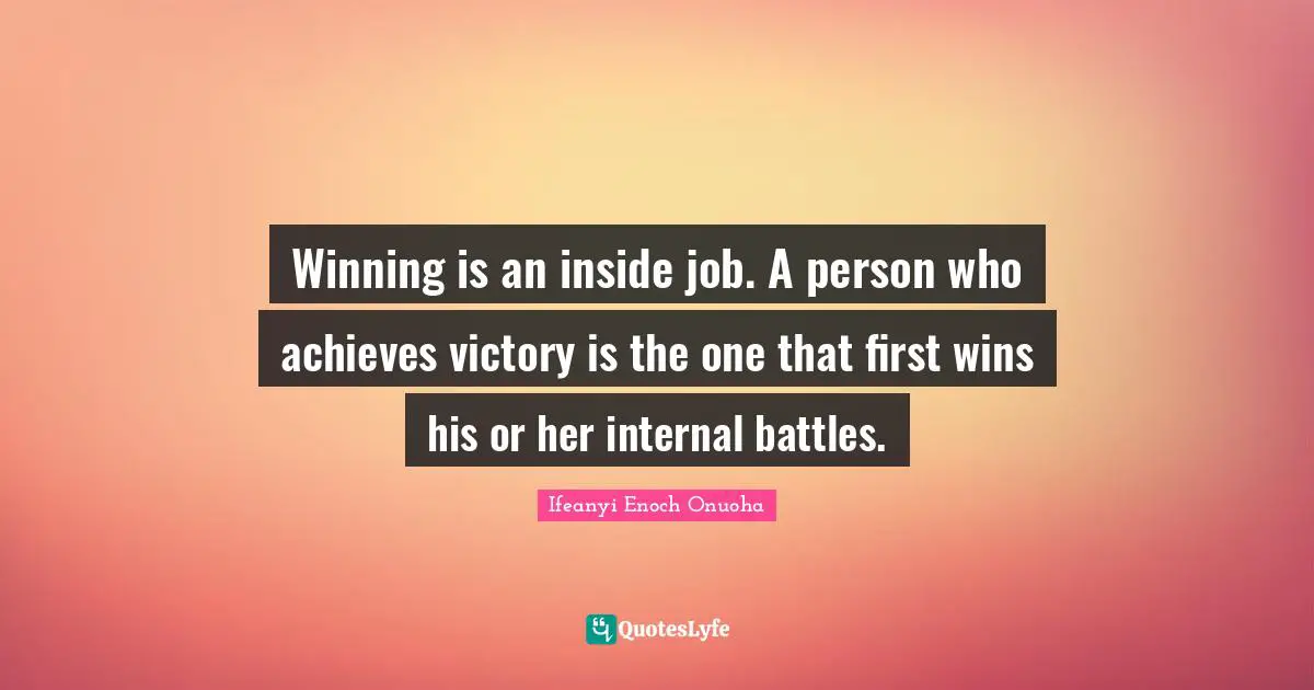 Winning is an inside job. A person who achieves victory is the one that first wins his or her internal battles.