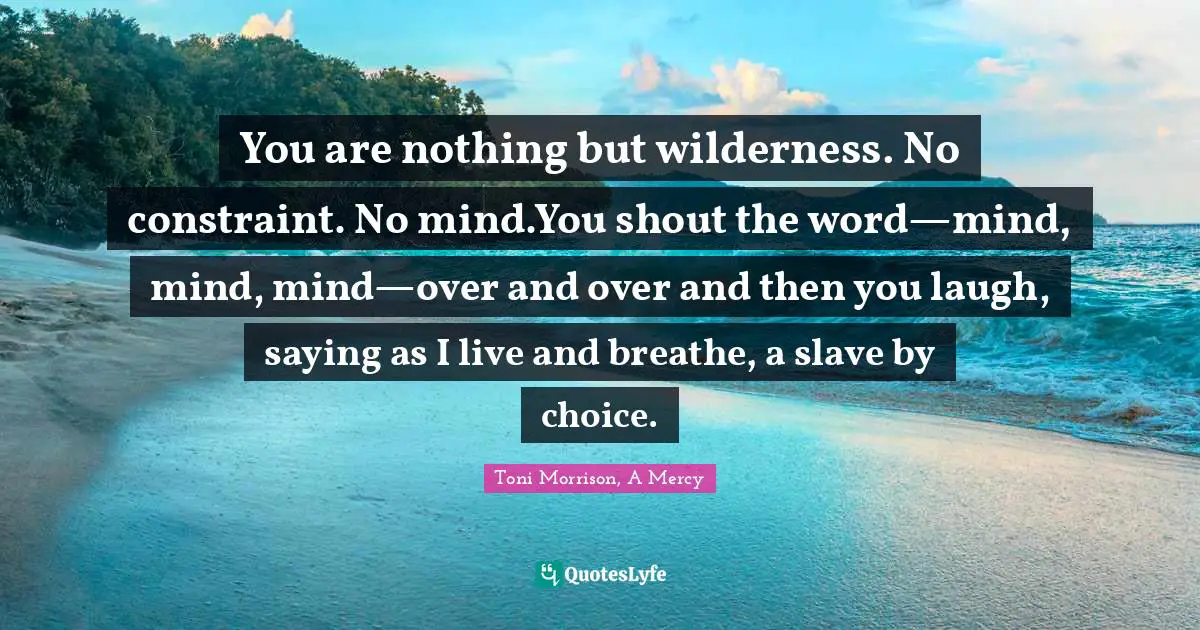 You are nothing but wilderness. No constraint. No mind.You shout the word—mind, mind, mind—over and over and then you laugh, saying as I live and breathe, a slave by choice.