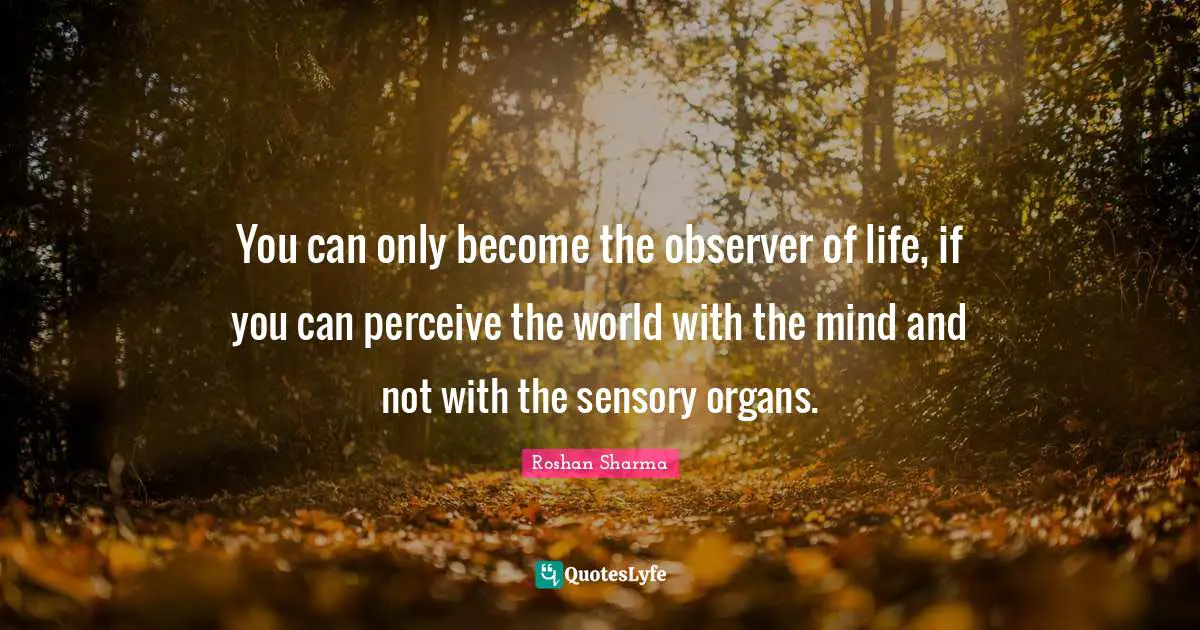 You can only become the observer of life, if you can perceive the world with the mind and not with the sensory organs.