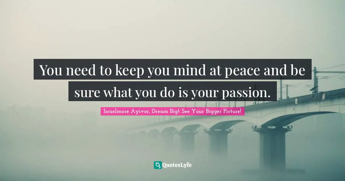 You need to keep you mind at peace and be sure what you do is your passion.