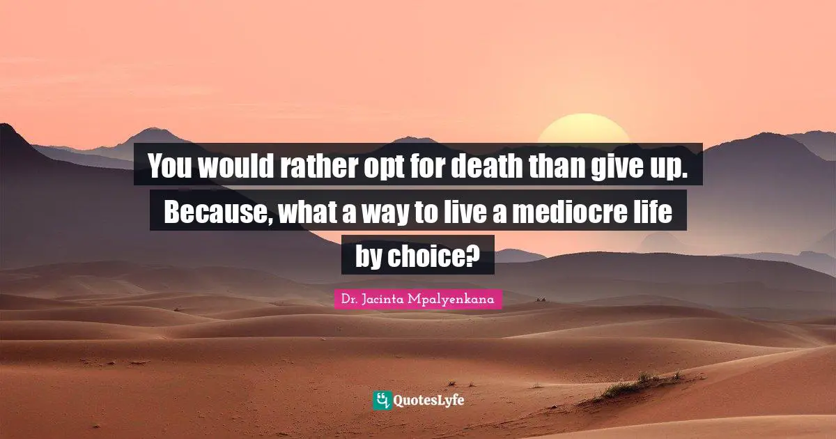 You would rather opt for death than give up. Because, what a way to live a mediocre life by choice?
