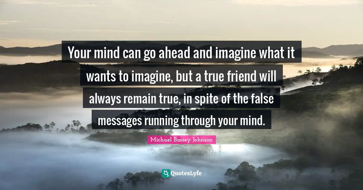 Your mind can go ahead and imagine what it wants to imagine, but a true friend will always remain true, in spite of the false messages running through your mind.