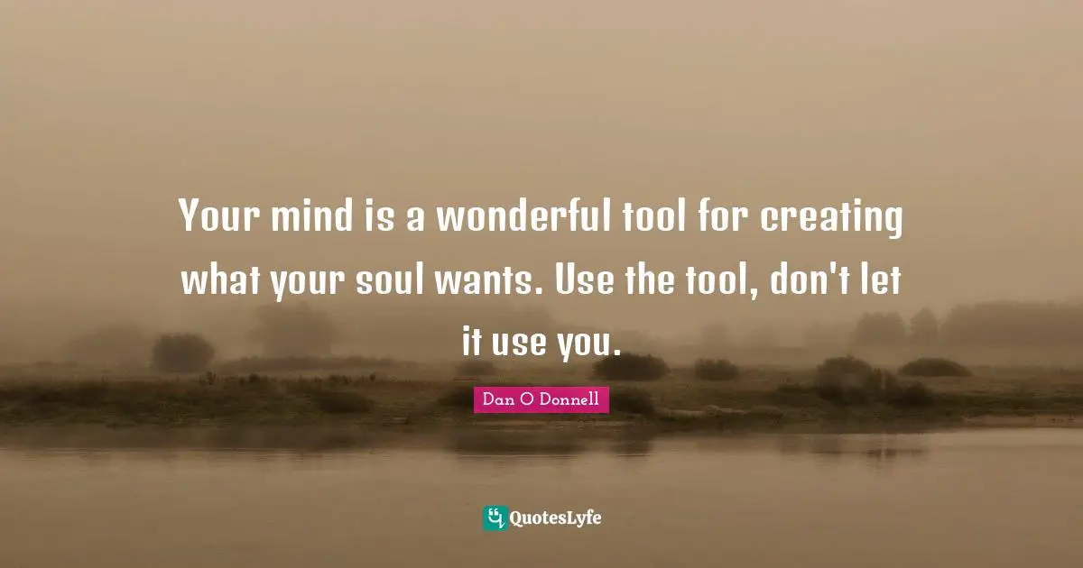 Your mind is a wonderful tool for creating what your soul wants. Use the tool, don't let it use you.