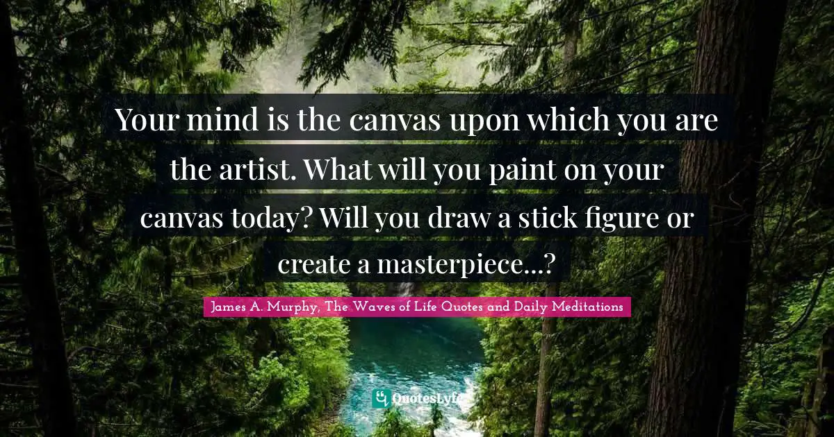 Your mind is the canvas upon which you are the artist. What will you paint on your canvas today? Will you draw a stick figure or create a masterpiece...?