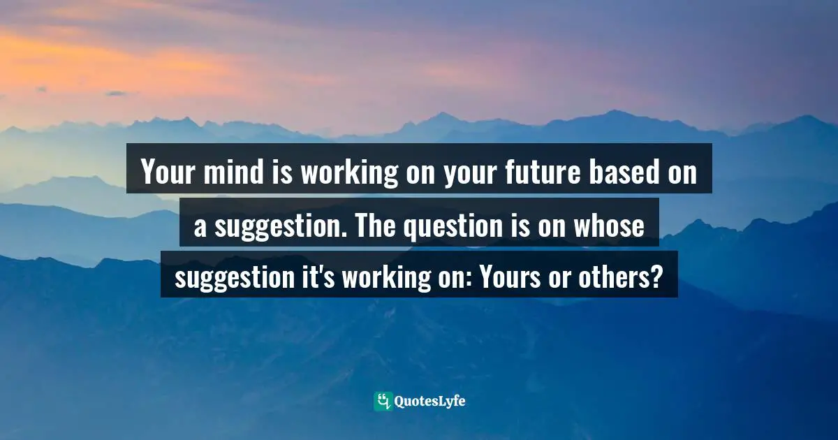 Your mind is working on your future based on a suggestion. The question is on whose suggestion it's working on: Yours or others?
