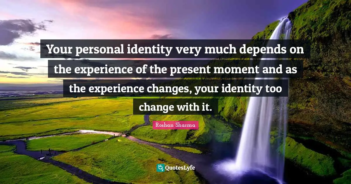 Your personal identity very much depends on the experience of the present moment and as the experience changes, your identity too change with it.