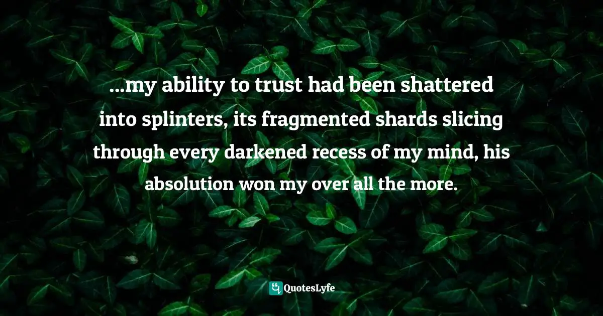 ...my ability to trust had been shattered into splinters, its fragmented shards slicing through every darkened recess of my mind, his absolution won my over all the more.