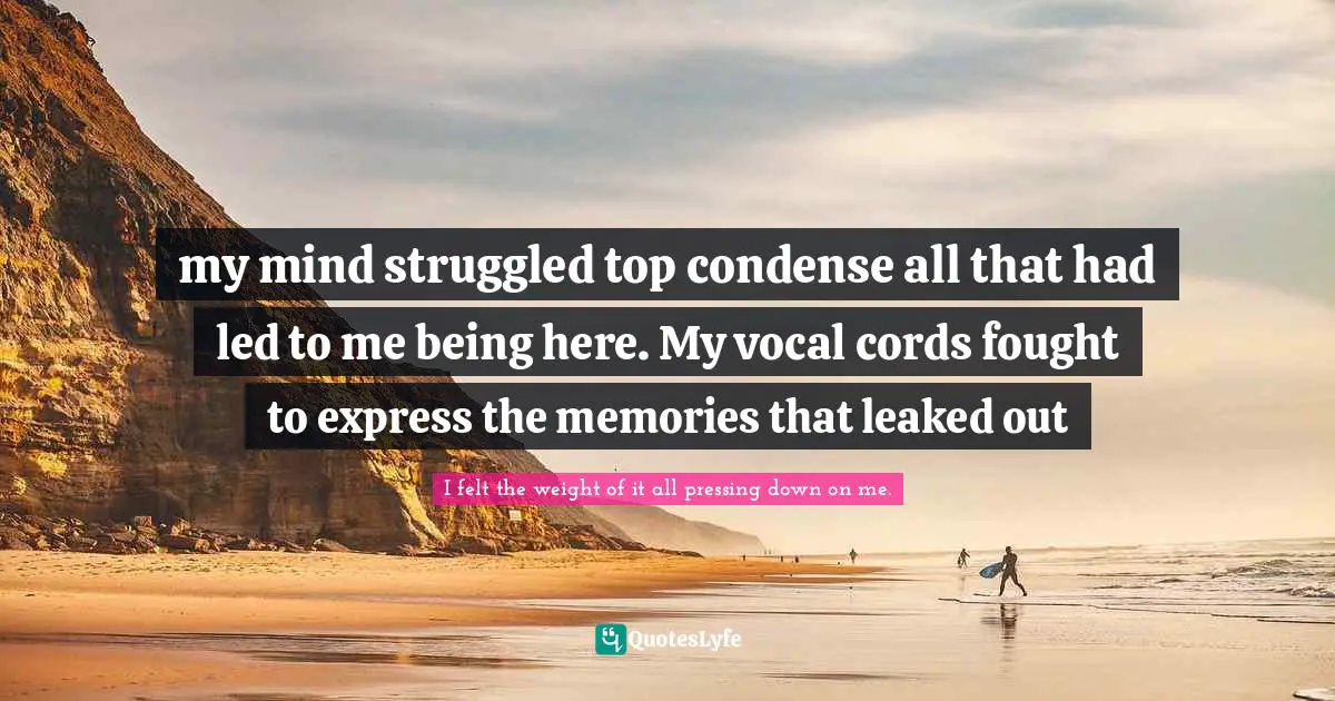 my mind struggled top condense all that had led to me being here. My vocal cords fought to express the memories that leaked out