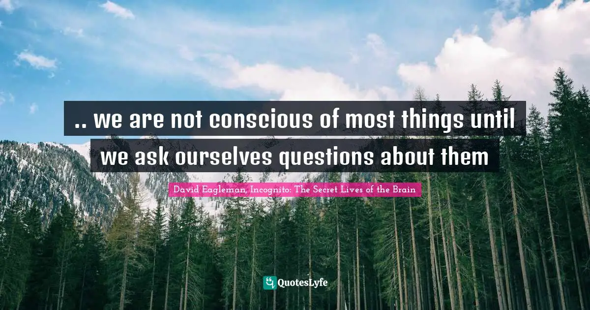 .. we are not conscious of most things until we ask ourselves questions about them