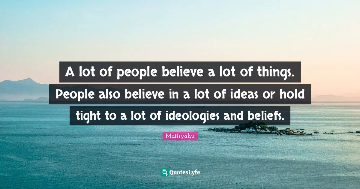 A lot of people believe a lot of things. People also believe in a lot of ideas or hold tight to a lot of ideologies and beliefs.
