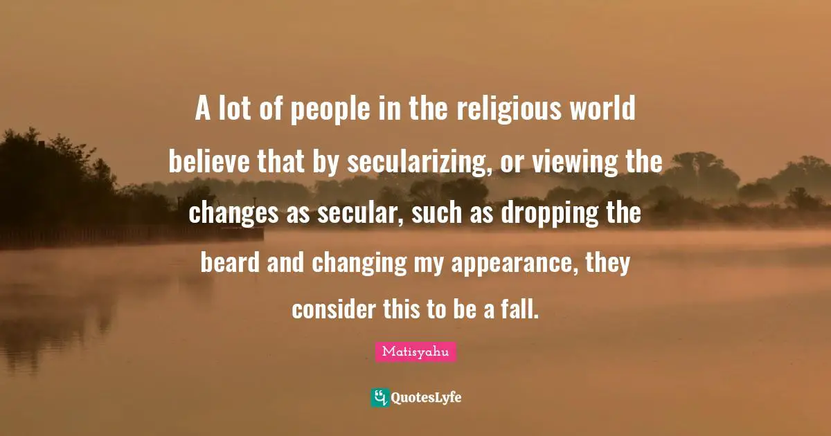 A lot of people in the religious world believe that by secularizing, or viewing the changes as secular, such as dropping the beard and changing my appearance, they consider this to be a fall.