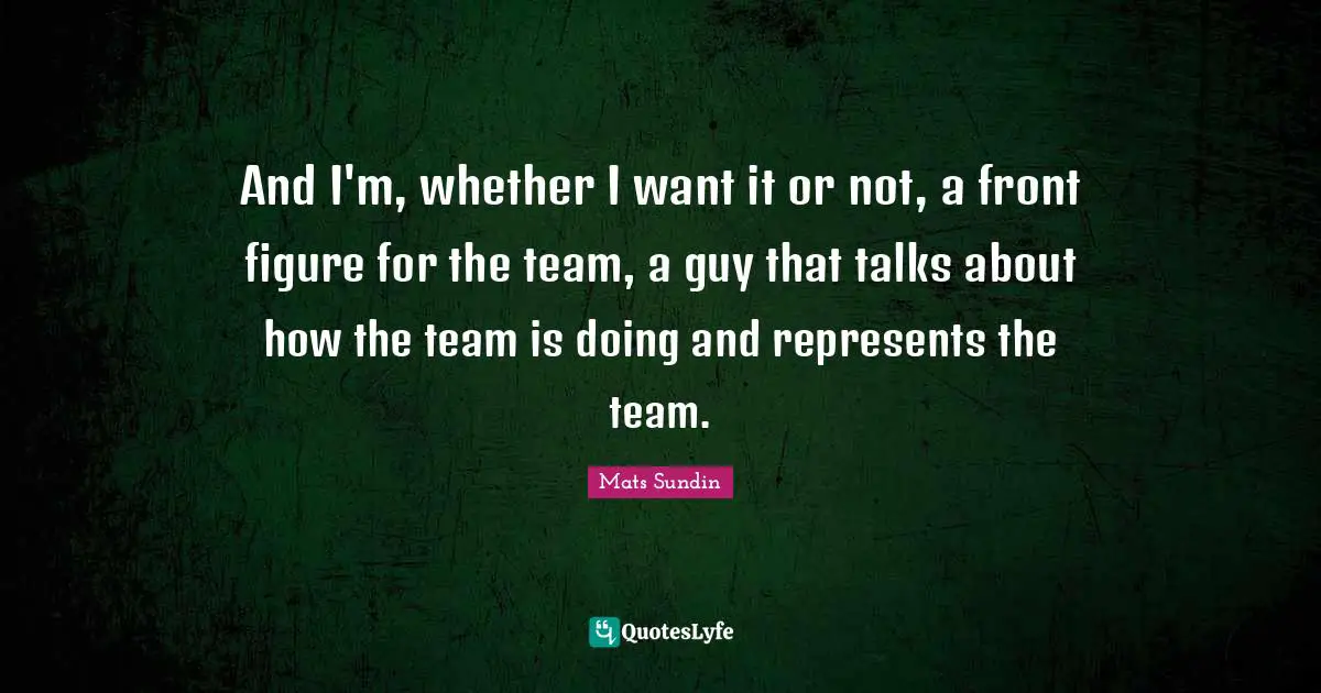 And I'm, whether I want it or not, a front figure for the team, a guy that talks about how the team is doing and represents the team.