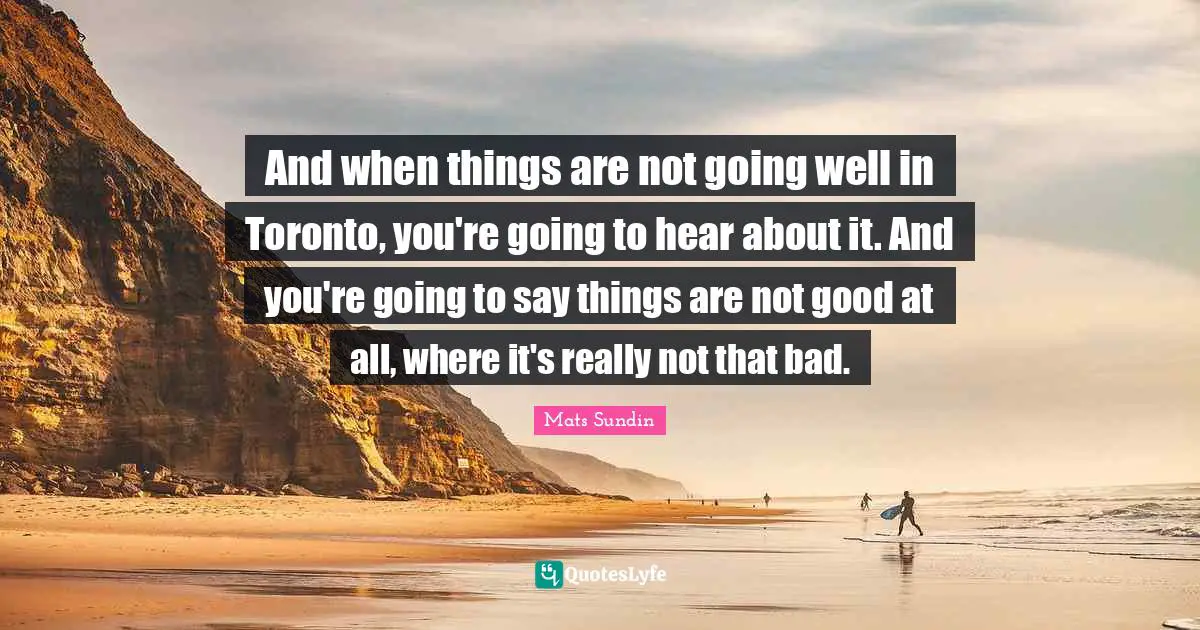 And when things are not going well in Toronto, you're going to hear about it. And you're going to say things are not good at all, where it's really not that bad.