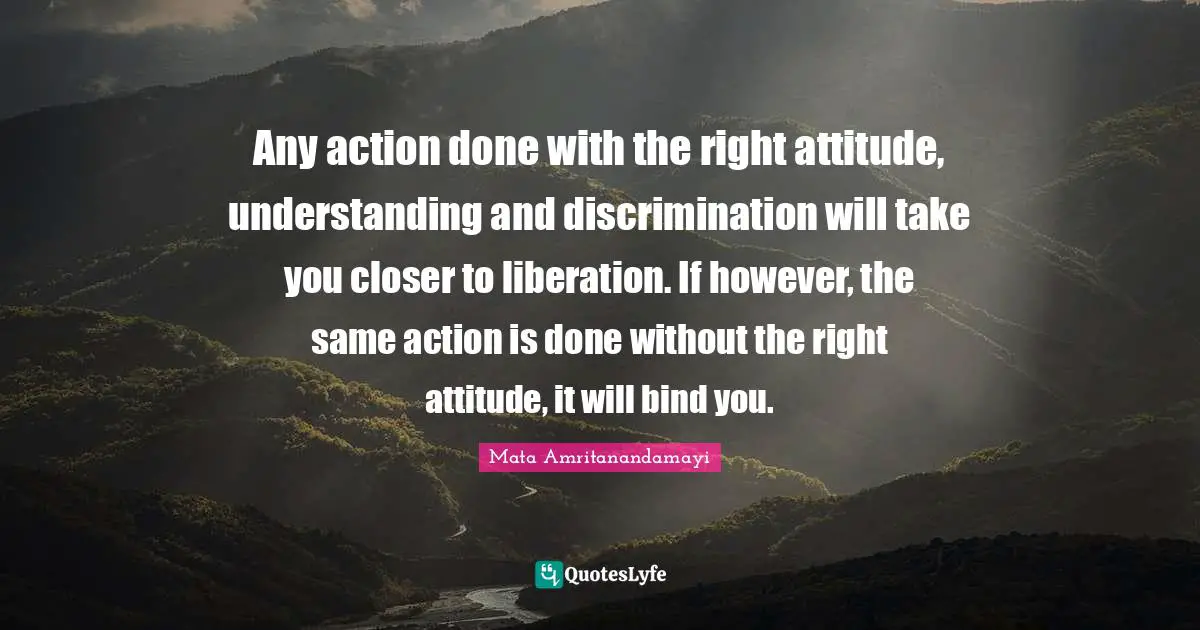 Any action done with the right attitude, understanding and discrimination will take you closer to liberation. If however, the same action is done without the right attitude, it will bind you.