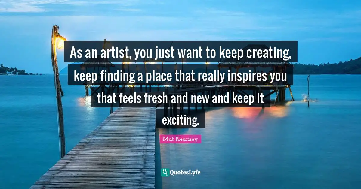 As an artist, you just want to keep creating, keep finding a place that really inspires you that feels fresh and new and keep it exciting.