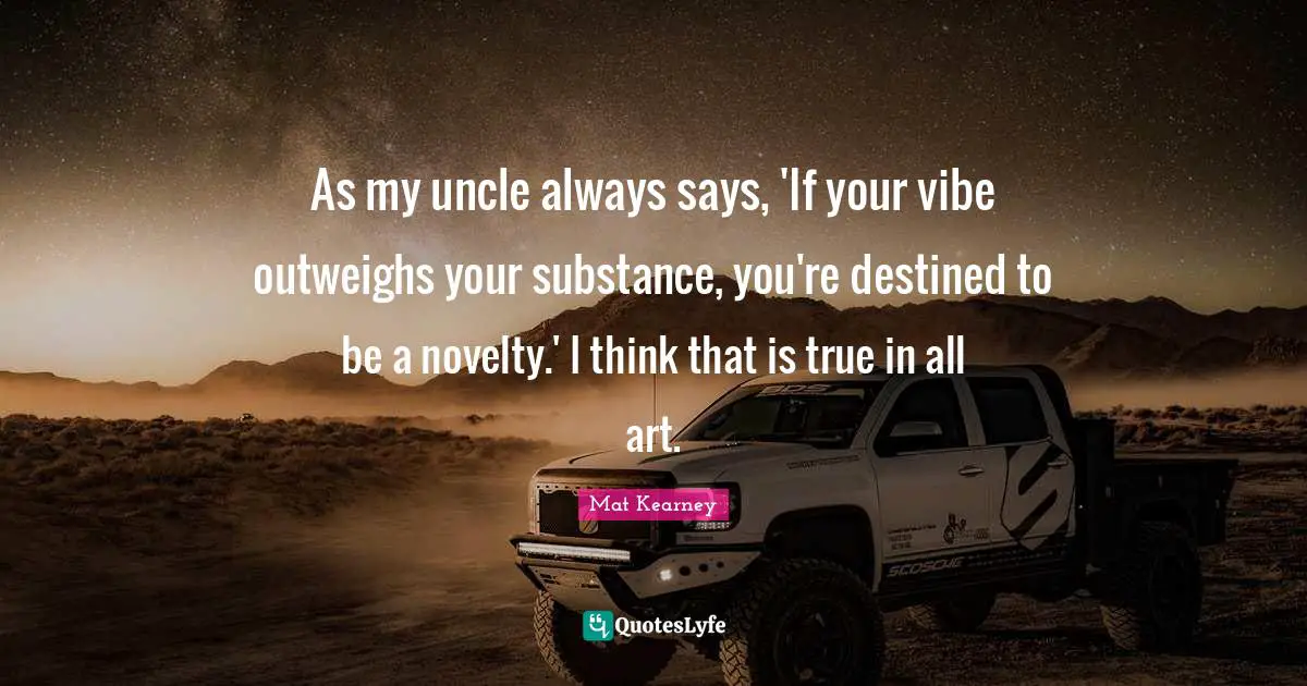 As my uncle always says, 'If your vibe outweighs your substance, you're destined to be a novelty.' I think that is true in all art.