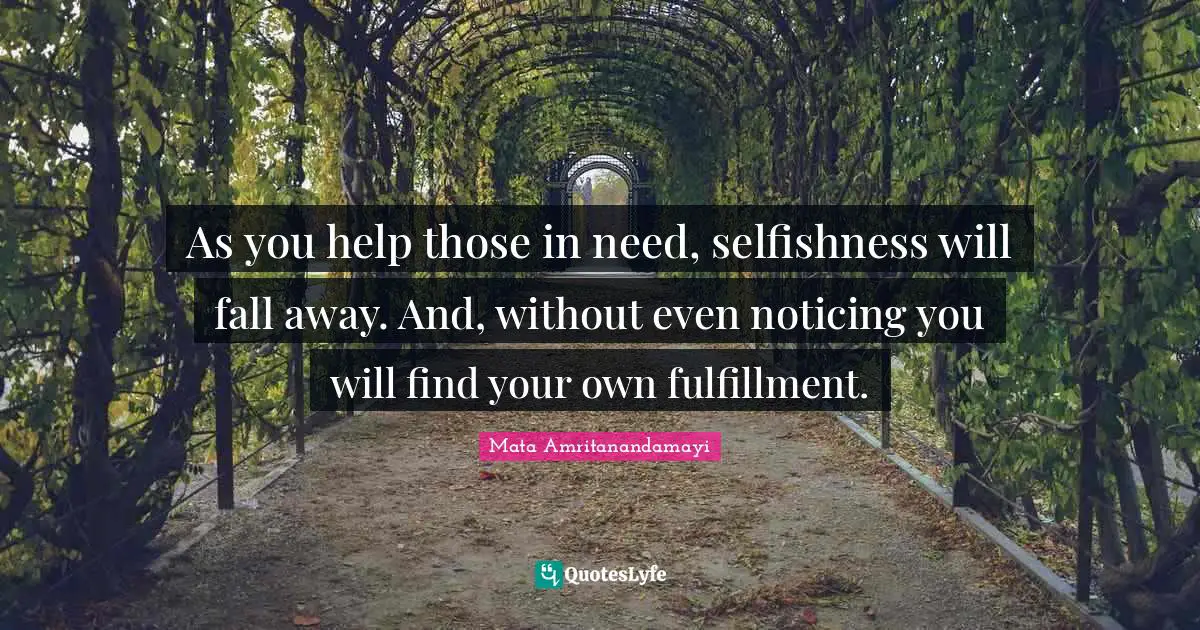 As you help those in need, selfishness will fall away. And, without even noticing you will find your own fulfillment.