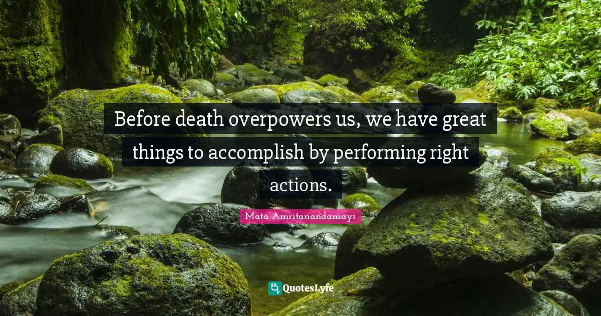 Before death overpowers us, we have great things to accomplish by performing right actions.