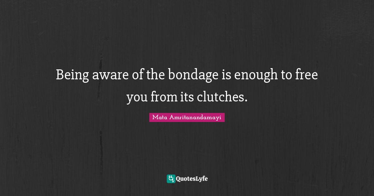 Being aware of the bondage is enough to free you from its clutches.
