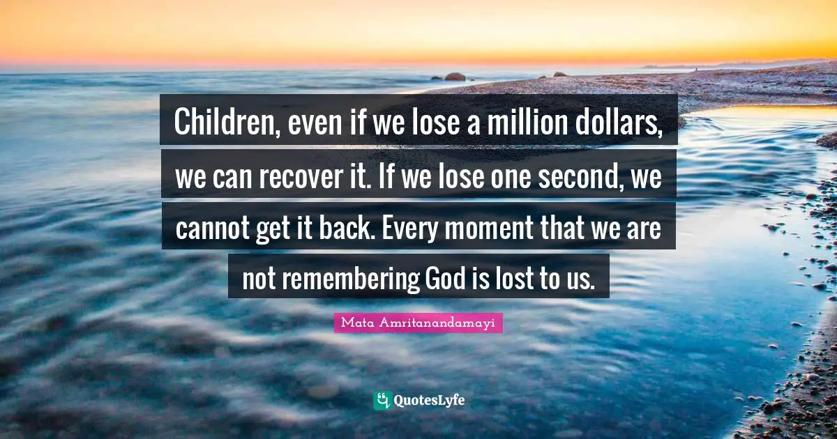 Children, even if we lose a million dollars, we can recover it. If we lose one second, we cannot get it back. Every moment that we are not remembering God is lost to us.