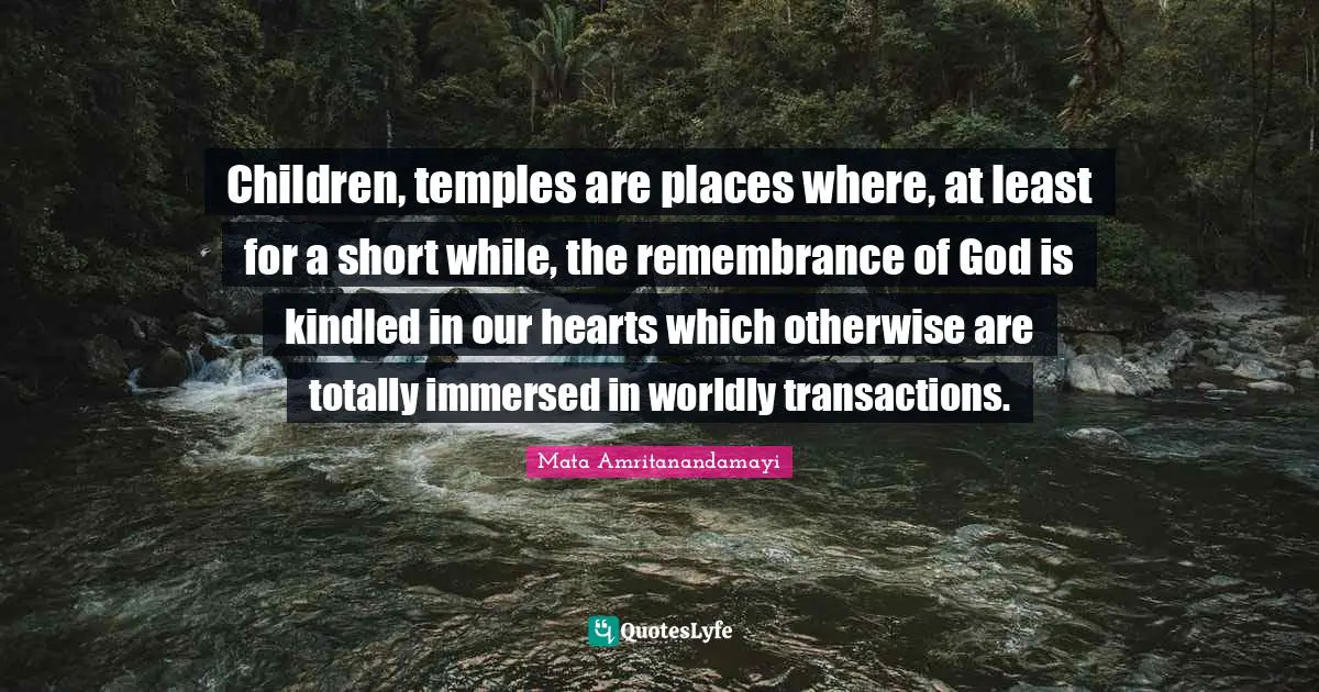 Children, temples are places where, at least for a short while, the remembrance of God is kindled in our hearts which otherwise are totally immersed in worldly transactions.