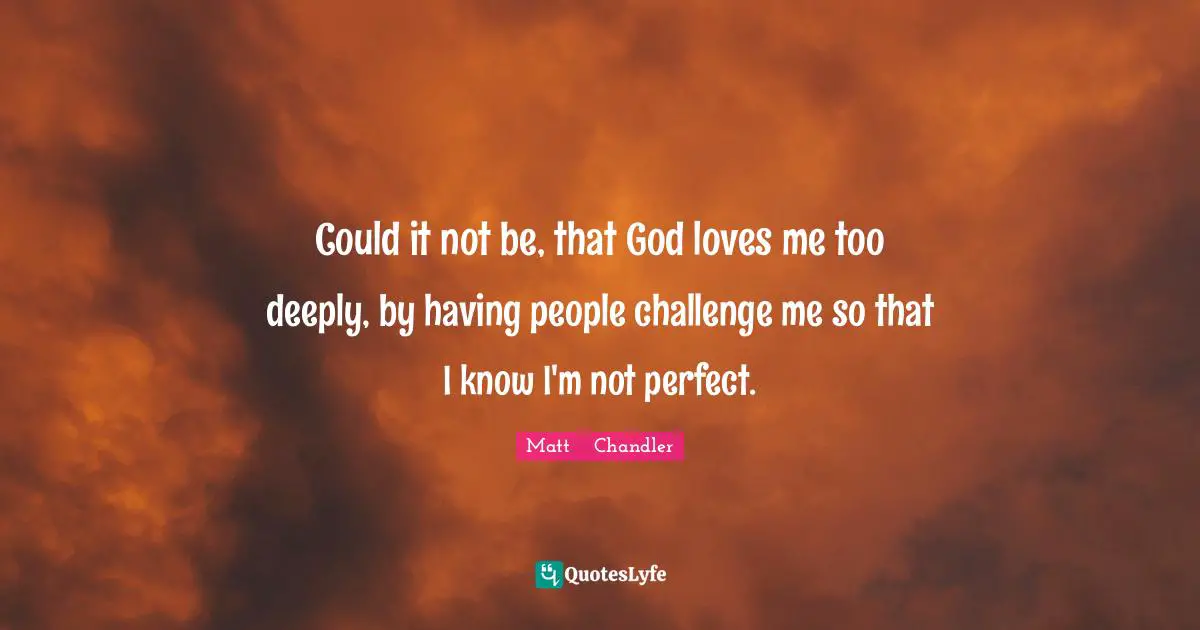 Matt      Chandler Quotes: "Could it not be, that God loves me too deeply, by having people challenge me so that I know I'm not perfect."