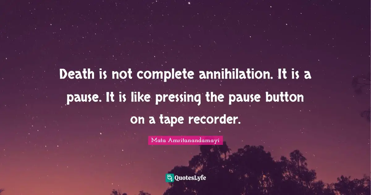 Death is not complete annihilation. It is a pause. It is like pressing the pause button on a tape recorder.