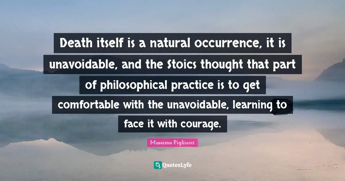 Death itself is a natural occurrence, it is unavoidable, and the Stoics thought that part of philosophical practice is to get comfortable with the unavoidable, learning to face it with courage.