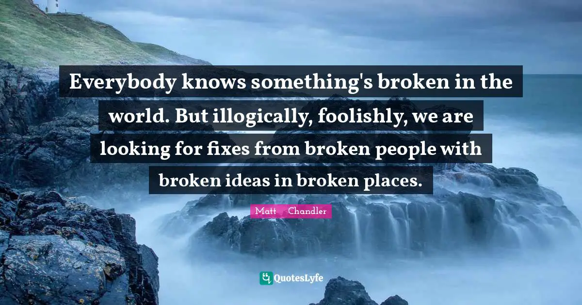 Matt      Chandler Quotes: "Everybody knows something's broken in the world. But illogically, foolishly, we are looking for fixes from broken people with broken ideas in broken places."