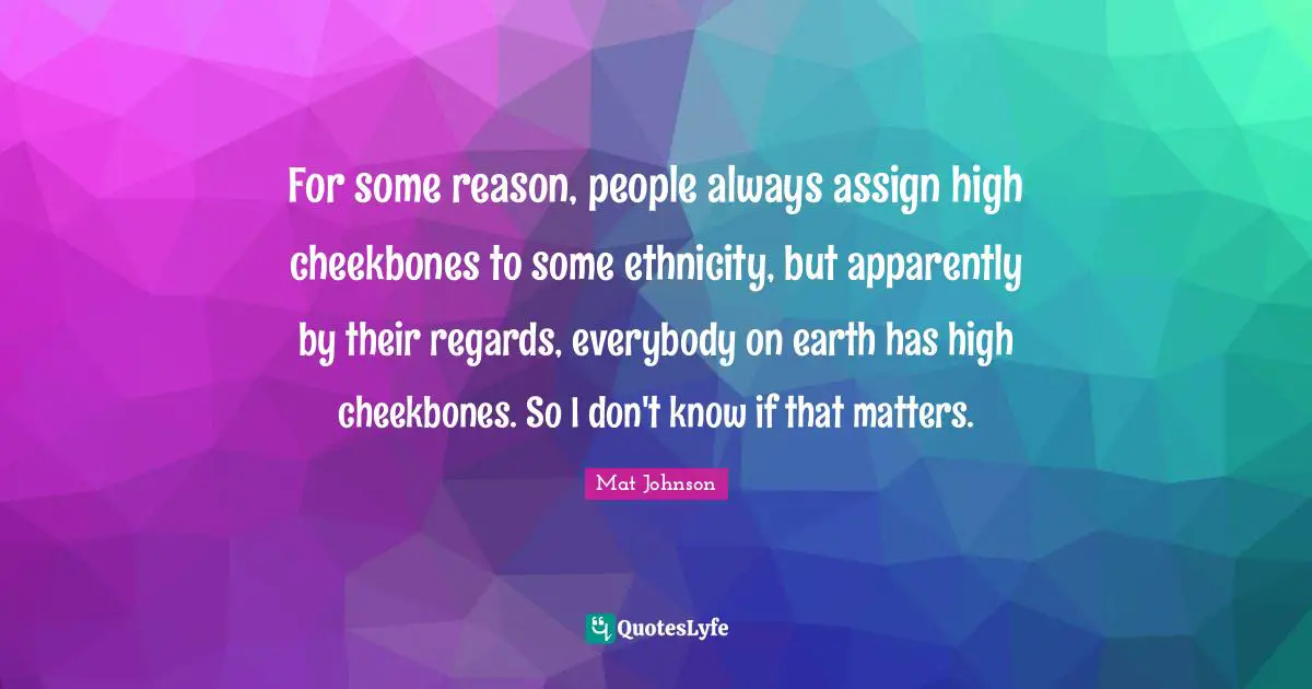 For some reason, people always assign high cheekbones to some ethnicity, but apparently by their regards, everybody on earth has high cheekbones. So I don't know if that matters.