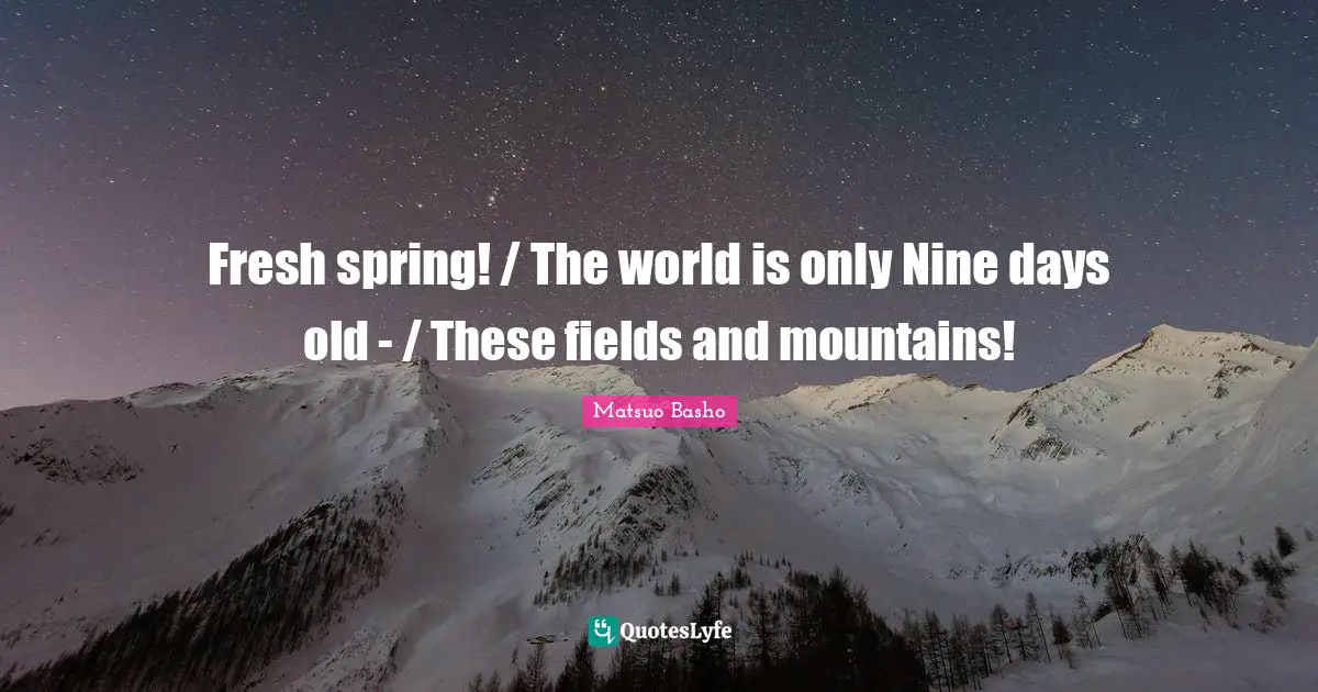 Fresh spring! / The world is only Nine days old - / These fields and mountains!