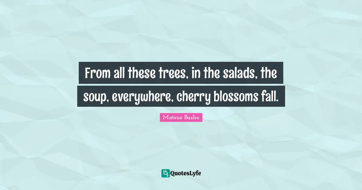 Matsuo Basho Quotes: "From all these trees, in the salads, the soup, everywhere, cherry blossoms fall."