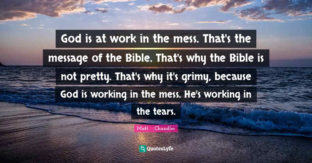 The Bible Quotes: "God is at work in the mess. That's the message of the Bible. That's why the Bible is not pretty. That's why it's grimy, because God is working in the mess. He's working in the tears."